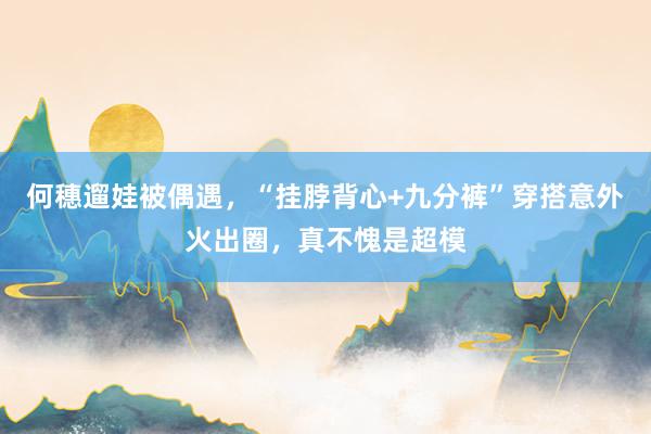 何穗遛娃被偶遇，“挂脖背心+九分裤”穿搭意外火出圈，真不愧是超模