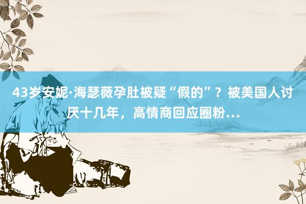 43岁安妮·海瑟薇孕肚被疑“假的”？被美国人讨厌十几年，高情商回应圈粉…