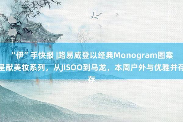 “伊”手快报 |路易威登以经典Monogram图案呈献美妆系列，从JISOO到马龙，本周户外与优雅并存