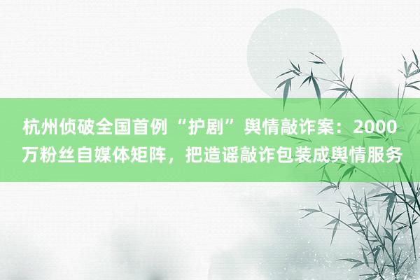 杭州侦破全国首例 “护剧” 舆情敲诈案：2000 万粉丝自媒体矩阵，把造谣敲诈包装成舆情服务
