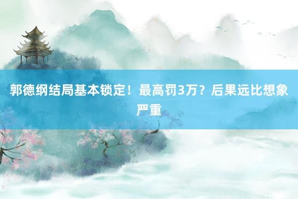 郭德纲结局基本锁定！最高罚3万？后果远比想象严重