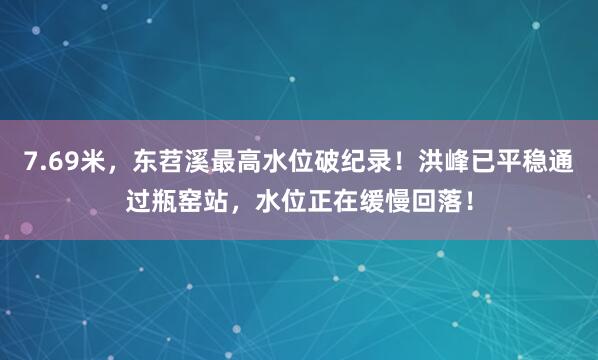 7.69米，东苕溪最高水位破纪录！洪峰已平稳通过瓶窑站，水位正在缓慢回落！