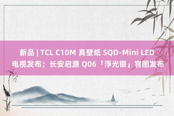 新品 | TCL C10M 真壁纸 SQD-Mini LED 电视发布；长安启源 Q06「浮光银」官图发布