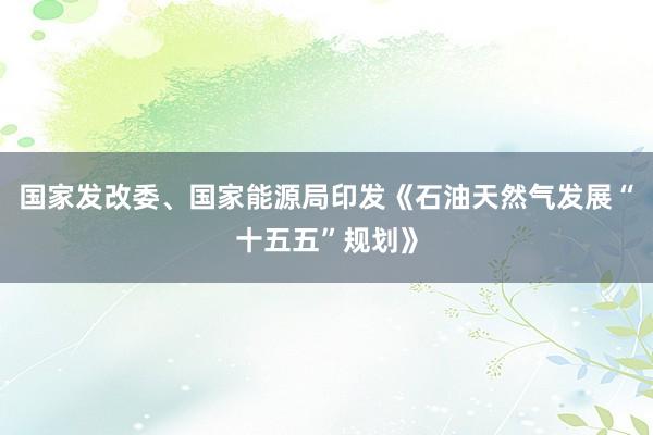 国家发改委、国家能源局印发《石油天然气发展“十五五”规划》
