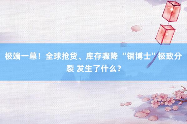 极端一幕！全球抢货、库存骤降 “铜博士”极致分裂 发生了什么？