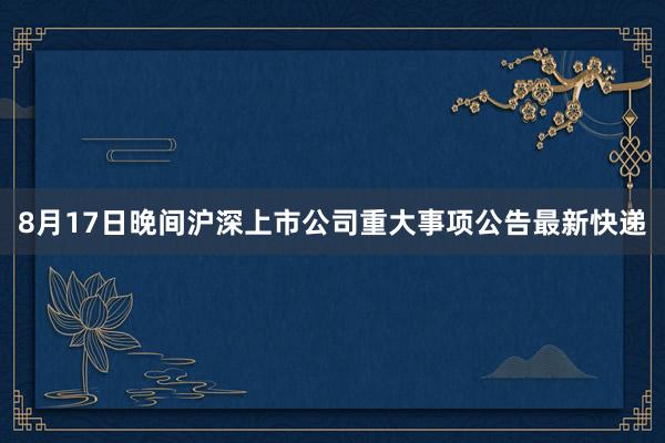 8月17日晚间沪深上市公司重大事项公告最新快递
