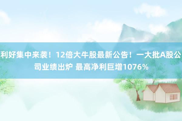 利好集中来袭！12倍大牛股最新公告！一大批A股公司业绩出炉 最高净利巨增1076%