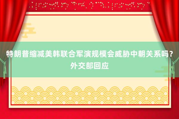 特朗普缩减美韩联合军演规模会威胁中朝关系吗？外交部回应