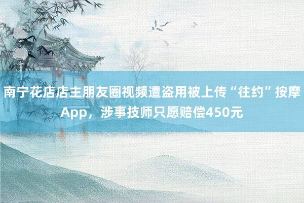 南宁花店店主朋友圈视频遭盗用被上传“往约”按摩App，涉事技师只愿赔偿450元