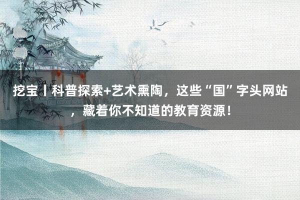 挖宝丨科普探索+艺术熏陶，这些“国”字头网站，藏着你不知道的教育资源！