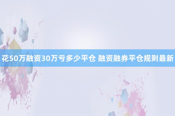 花50万融资30万亏多少平仓 融资融券平仓规则最新