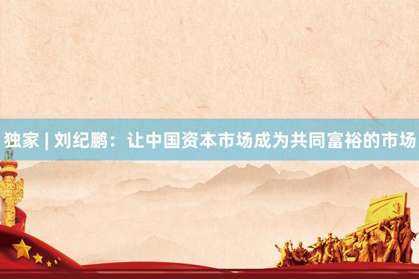 独家 | 刘纪鹏：让中国资本市场成为共同富裕的市场