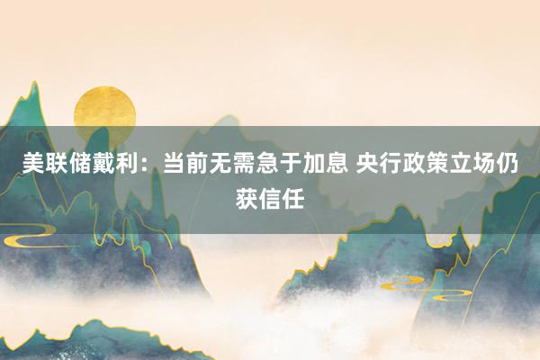 美联储戴利：当前无需急于加息 央行政策立场仍获信任