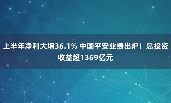 上半年净利大增36.1% 中国平安业绩出炉！总投资收益超1369亿元