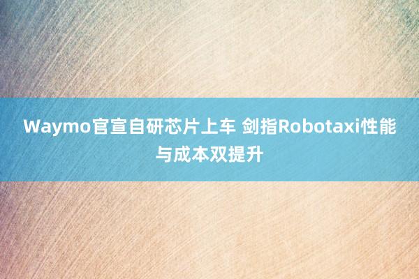 Waymo官宣自研芯片上车 剑指Robotaxi性能与成本双提升