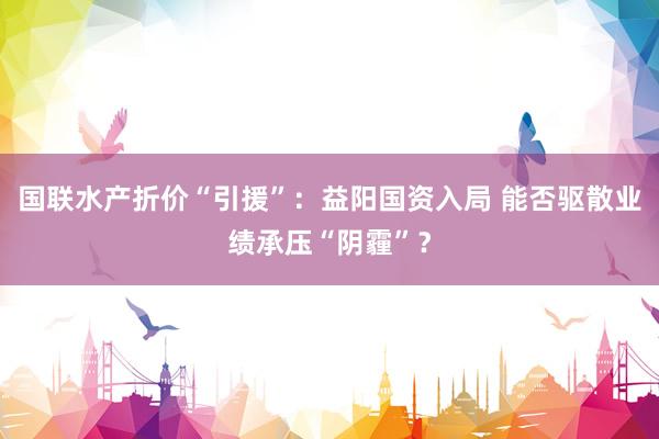 国联水产折价“引援”：益阳国资入局 能否驱散业绩承压“阴霾”？