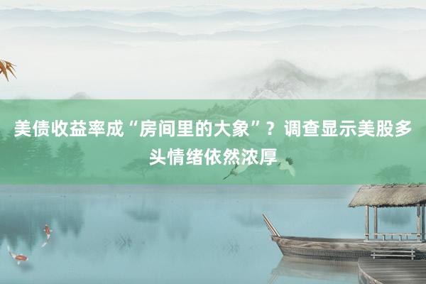 美债收益率成“房间里的大象”？调查显示美股多头情绪依然浓厚