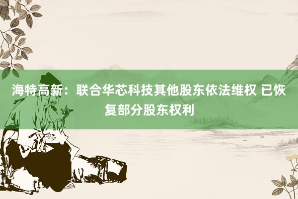 海特高新：联合华芯科技其他股东依法维权 已恢复部分股东权利
