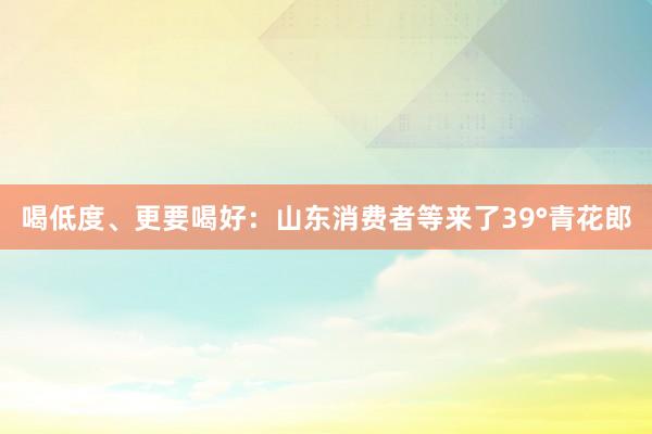 喝低度、更要喝好：山东消费者等来了39°青花郎