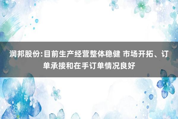 润邦股份:目前生产经营整体稳健 市场开拓、订单承接和在手订单情况良好