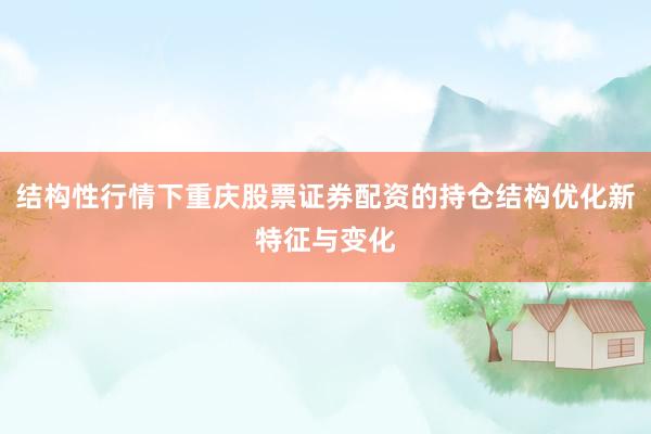 结构性行情下重庆股票证券配资的持仓结构优化新特征与变化