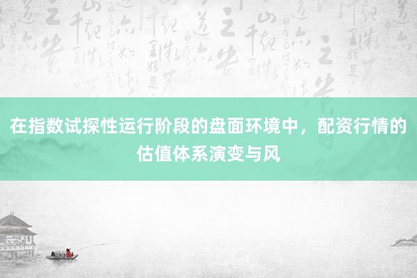 在指数试探性运行阶段的盘面环境中，配资行情的估值体系演变与风