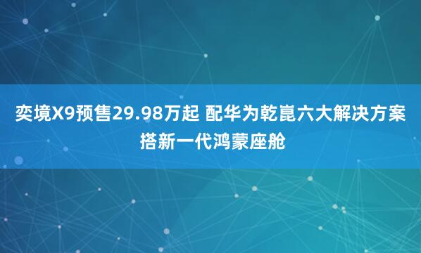 奕境X9预售29.98万起 配华为乾崑六大解决方案 搭新一代鸿蒙座舱