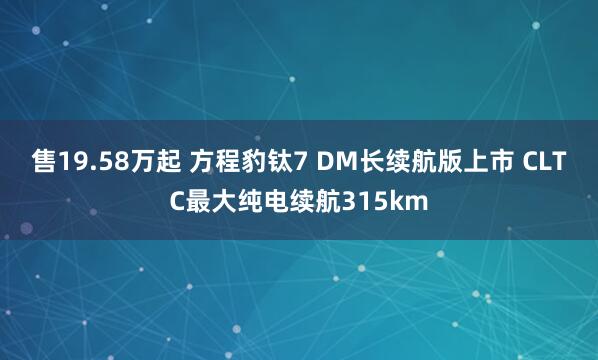 售19.58万起 方程豹钛7 DM长续航版上市 CLTC最大纯电续航315km