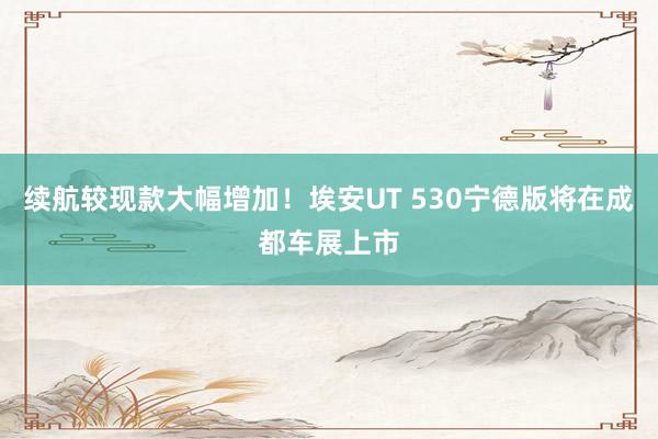 续航较现款大幅增加！埃安UT 530宁德版将在成都车展上市