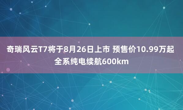奇瑞风云T7将于8月26日上市 预售价10.99万起 全系纯电续航600km