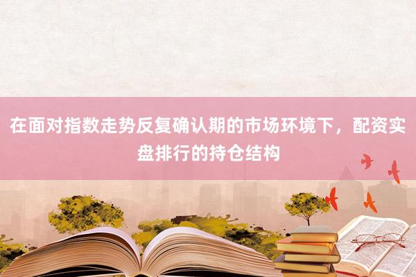 在面对指数走势反复确认期的市场环境下，配资实盘排行的持仓结构