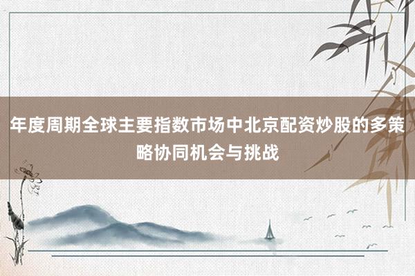 年度周期全球主要指数市场中北京配资炒股的多策略协同机会与挑战