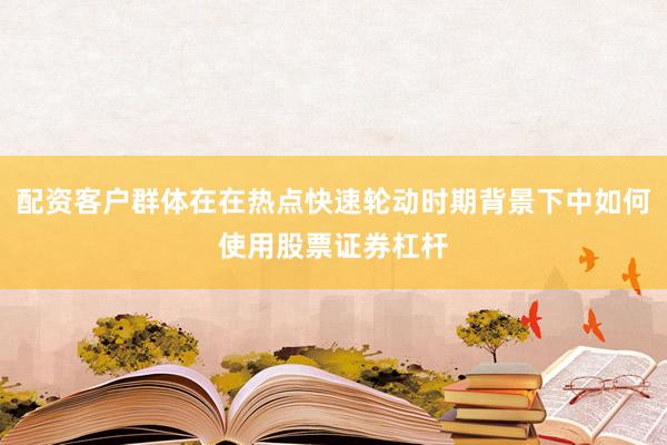 配资客户群体在在热点快速轮动时期背景下中如何使用股票证券杠杆