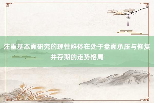 注重基本面研究的理性群体在处于盘面承压与修复并存期的走势格局