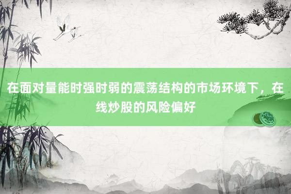 在面对量能时强时弱的震荡结构的市场环境下，在线炒股的风险偏好
