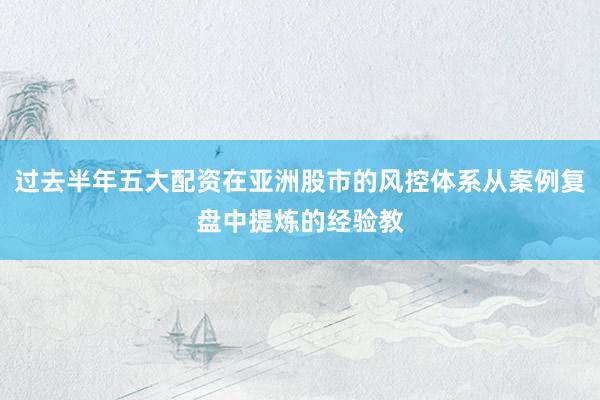 过去半年五大配资在亚洲股市的风控体系从案例复盘中提炼的经验教
