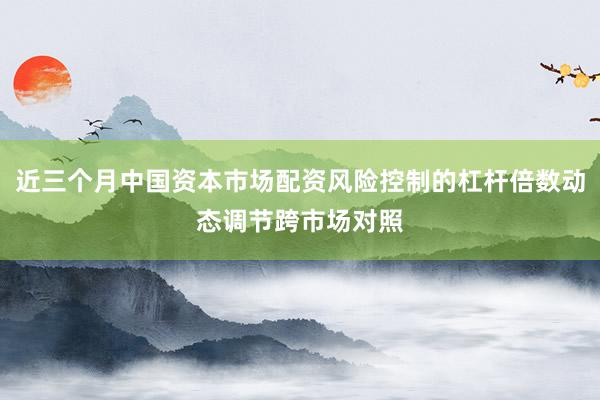 近三个月中国资本市场配资风险控制的杠杆倍数动态调节跨市场对照