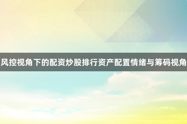 风控视角下的配资炒股排行资产配置情绪与筹码视角
