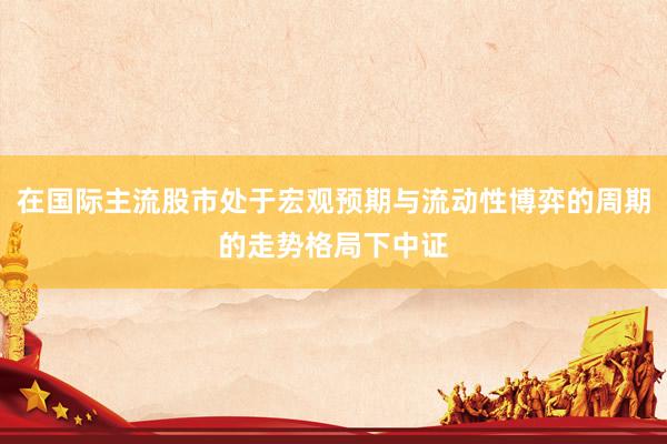 在国际主流股市处于宏观预期与流动性博弈的周期的走势格局下中证