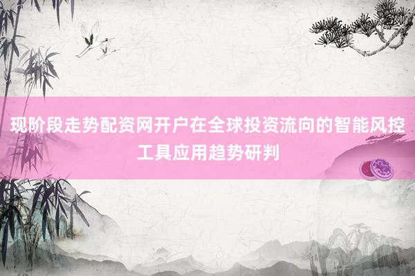 现阶段走势配资网开户在全球投资流向的智能风控工具应用趋势研判