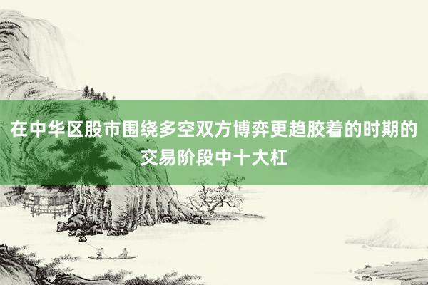 在中华区股市围绕多空双方博弈更趋胶着的时期的交易阶段中十大杠