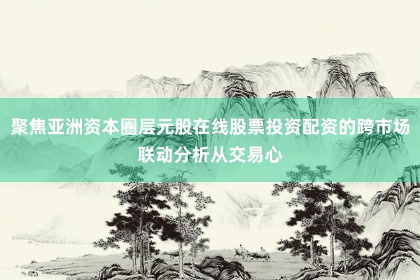 聚焦亚洲资本圈层元股在线股票投资配资的跨市场联动分析从交易心