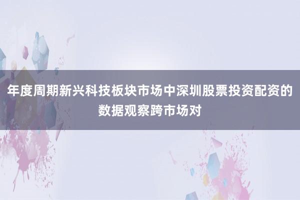 年度周期新兴科技板块市场中深圳股票投资配资的数据观察跨市场对