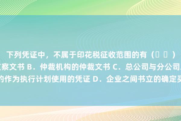 下列凭证中，不属于印花税征收范围的有（  ）。 A．监察机关的监察文书 B．仲裁机构的仲裁文书 C．总公司与分公司之间书立的作为执行计划使用的凭证 D．企业之间书立的确定买卖关系的订单且未另外书立买卖合同