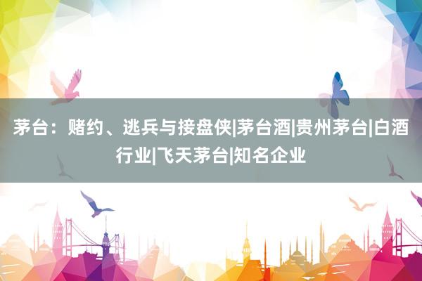 茅台：赌约、逃兵与接盘侠|茅台酒|贵州茅台|白酒行业|飞天茅台|知名企业