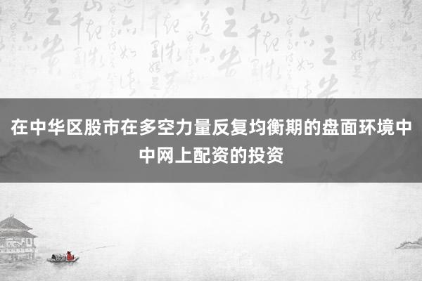 在中华区股市在多空力量反复均衡期的盘面环境中中网上配资的投资