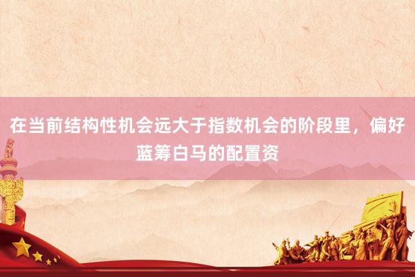 在当前结构性机会远大于指数机会的阶段里，偏好蓝筹白马的配置资