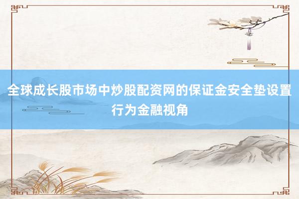 全球成长股市场中炒股配资网的保证金安全垫设置行为金融视角