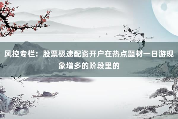 风控专栏：股票极速配资开户在热点题材一日游现象增多的阶段里的