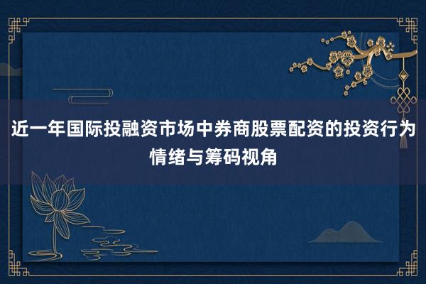 近一年国际投融资市场中券商股票配资的投资行为情绪与筹码视角